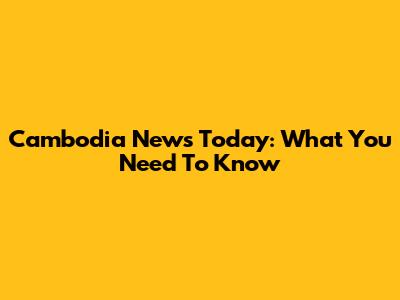 Cambodia News Today: What You Need To Know