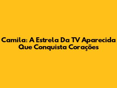 Camila: A Estrela Da TV Aparecida Que Conquista Corações