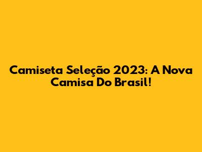 Camiseta Seleção 2023: A Nova Camisa Do Brasil!
