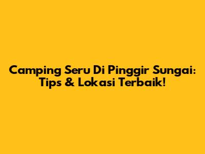 Camping Seru Di Pinggir Sungai: Tips & Lokasi Terbaik!