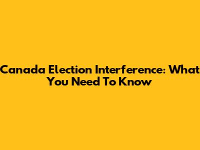Canada Election Interference: What You Need To Know