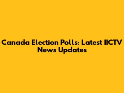 Canada Election Polls: Latest IICTV News Updates