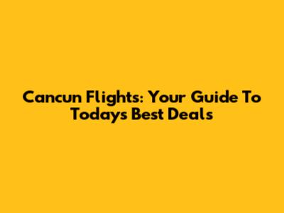 Cancun Flights: Your Guide To Today's Best Deals