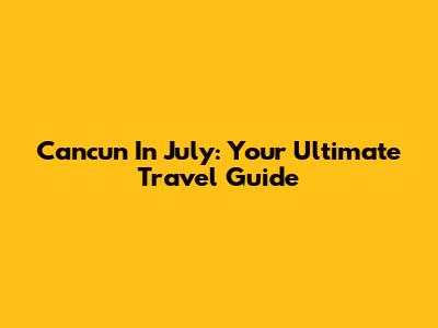 Cancun In July: Your Ultimate Travel Guide
