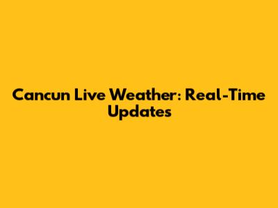 Cancun Live Weather: Real-Time Updates