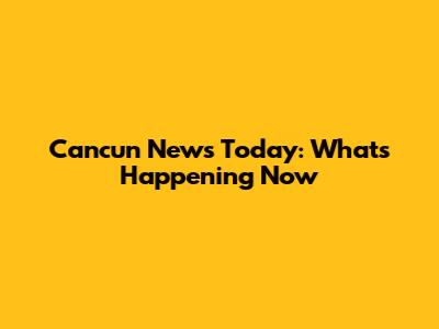 Cancun News Today: What's Happening Now