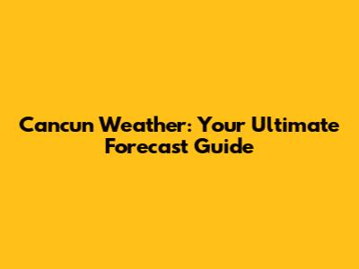 Cancun Weather: Your Ultimate Forecast Guide