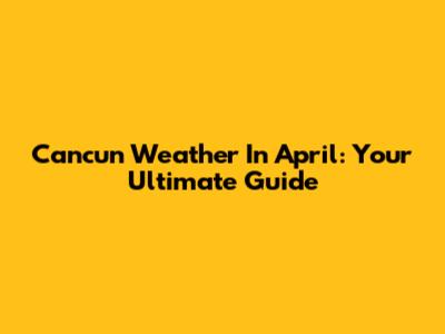 Cancun Weather In April: Your Ultimate Guide