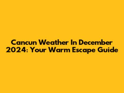 Cancun Weather In December 2024: Your Warm Escape Guide
