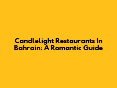 Candlelight Restaurants In Bahrain: A Romantic Guide
