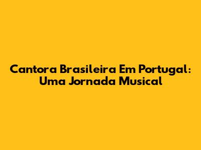 Cantora Brasileira Em Portugal: Uma Jornada Musical