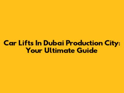 Car Lifts In Dubai Production City: Your Ultimate Guide