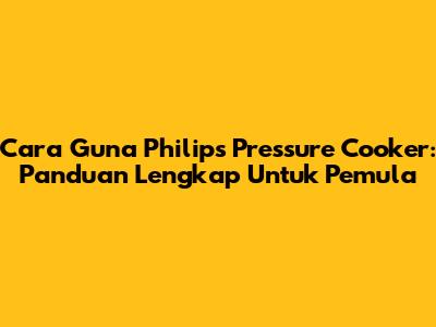 Cara Guna Philips Pressure Cooker: Panduan Lengkap Untuk Pemula