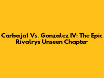 Carbajal Vs. Gonzalez IV: The Epic Rivalry's Unseen Chapter