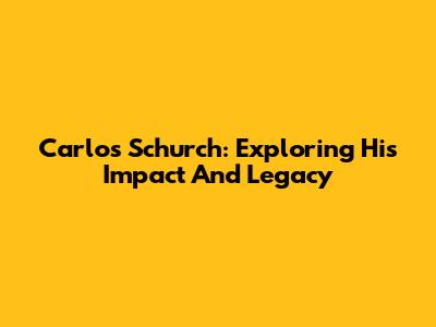 Carlos Schurch: Exploring His Impact And Legacy