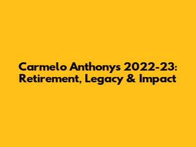 Carmelo Anthony's 2022-23: Retirement, Legacy & Impact
