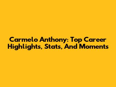Carmelo Anthony: Top Career Highlights, Stats, And Moments