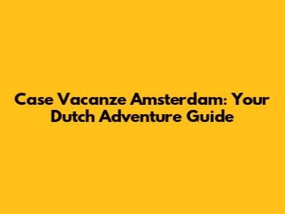 Case Vacanze Amsterdam: Your Dutch Adventure Guide