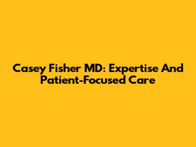 Casey Fisher MD: Expertise And Patient-Focused Care