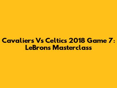 Cavaliers Vs Celtics 2018 Game 7: LeBron's Masterclass