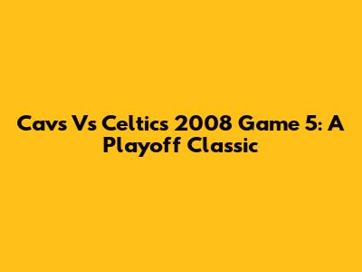 Cavs Vs Celtics 2008 Game 5: A Playoff Classic