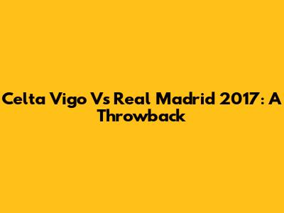 Celta Vigo Vs Real Madrid 2017: A Throwback