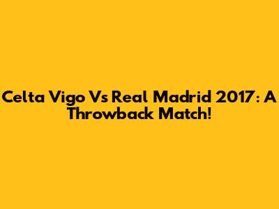 Celta Vigo Vs Real Madrid 2017: A Throwback Match!