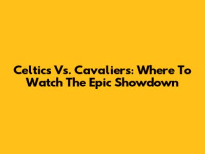 Celtics Vs. Cavaliers: Where To Watch The Epic Showdown