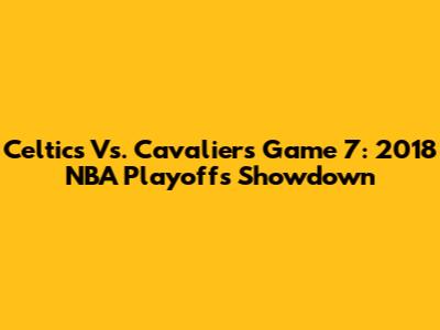 Celtics Vs. Cavaliers Game 7: 2018 NBA Playoffs Showdown