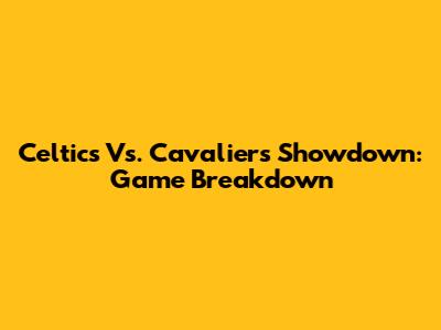 Celtics Vs. Cavaliers Showdown: Game Breakdown