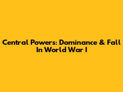 Central Powers: Dominance & Fall In World War I