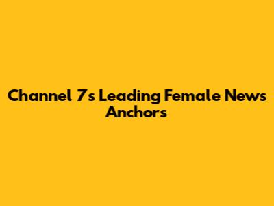 Channel 7's Leading Female News Anchors