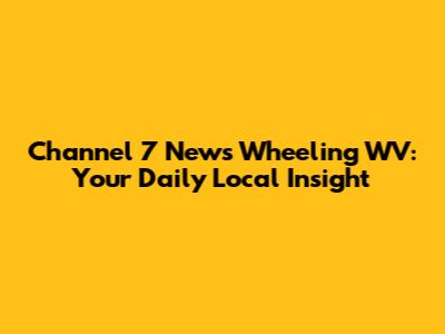 Channel 7 News Wheeling WV: Your Daily Local Insight