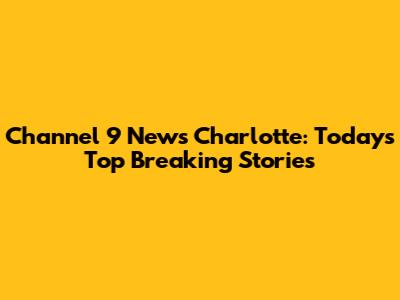 Channel 9 News Charlotte: Today's Top Breaking Stories