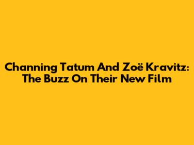 Channing Tatum And Zoë Kravitz: The Buzz On Their New Film