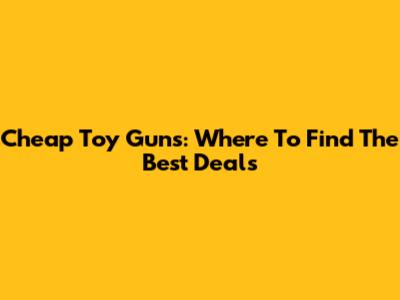 Cheap Toy Guns: Where To Find The Best Deals