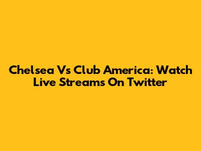 Chelsea Vs Club America: Watch Live Streams On Twitter