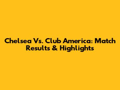 Chelsea Vs. Club America: Match Results & Highlights