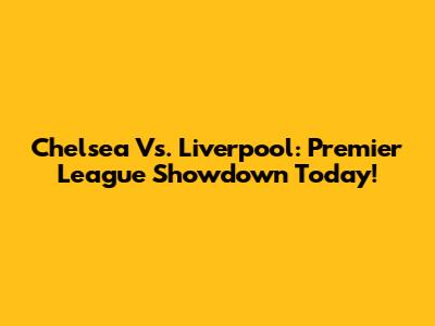 Chelsea Vs. Liverpool: Premier League Showdown Today!