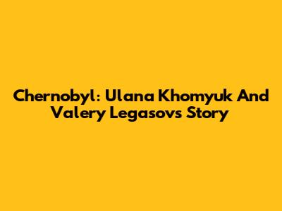 Chernobyl: Ulana Khomyuk And Valery Legasov's Story