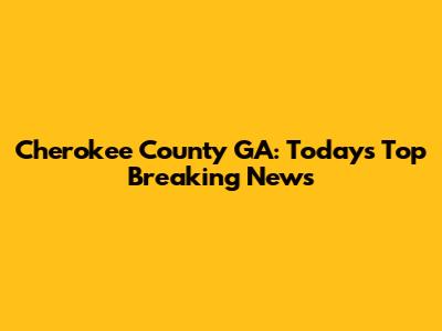 Cherokee County GA: Today's Top Breaking News
