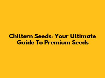 Chiltern Seeds: Your Ultimate Guide To Premium Seeds