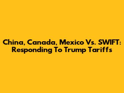 China, Canada, Mexico Vs. SWIFT: Responding To Trump Tariffs