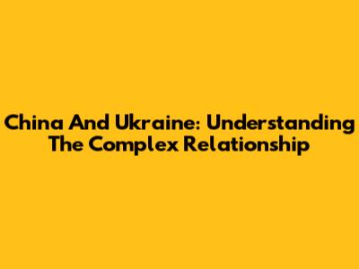 China And Ukraine: Understanding The Complex Relationship