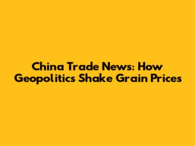 China Trade News: How Geopolitics Shake Grain Prices