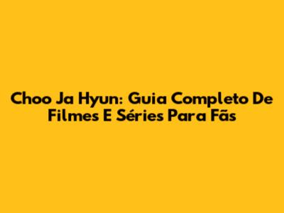 Choo Ja Hyun: Guia Completo De Filmes E Séries Para Fãs