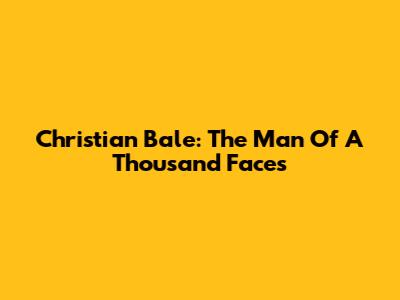 Christian Bale: The Man Of A Thousand Faces