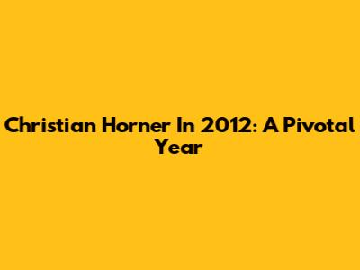 Christian Horner In 2012: A Pivotal Year
