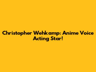Christopher Wehkamp: Anime Voice Acting Star!