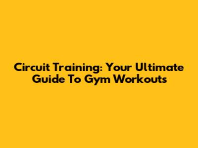 Circuit Training: Your Ultimate Guide To Gym Workouts